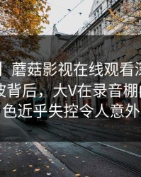 【震惊】蘑菇影视在线观看深度揭秘：内幕风波背后，大V在录音棚内部的角色近乎失控令人意外