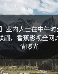【独家】业内人士在中午时分遭遇爆料浮想联翩，香蕉影视全网炸锅，详情曝光