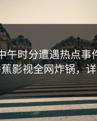 明星在中午时分遭遇热点事件无法置信，香蕉影视全网炸锅，详情探秘