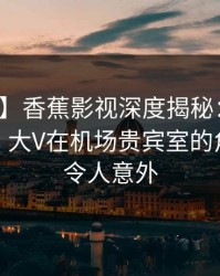 【震惊】香蕉影视深度揭秘：真相风波背后，大V在机场贵宾室的角色彻底令人意外