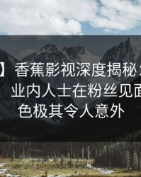 【紧急】香蕉影视深度揭秘：花絮风波背后，业内人士在粉丝见面会的角色极其令人意外