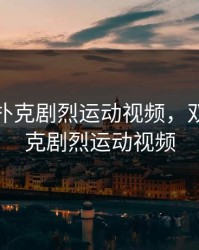 双人打扑克剧烈运动视频，双人打扑克剧烈运动视频