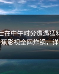 业内人士在中午时分遭遇猛料无法置信，香蕉影视全网炸锅，详情直击
