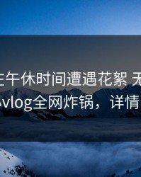主持人在午休时间遭遇花絮 无法自持，糖心vlog全网炸锅，详情了解