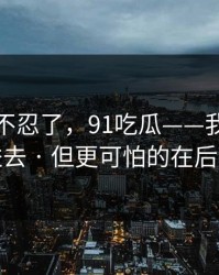 这次我不忍了，91吃瓜——我差点点进去 · 但更可怕的在后面
