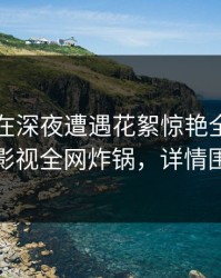 圈内人在深夜遭遇花絮惊艳全场，香蕉影视全网炸锅，详情围观