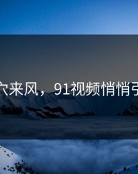 不是空穴来风，91视频悄悄引爆讨论