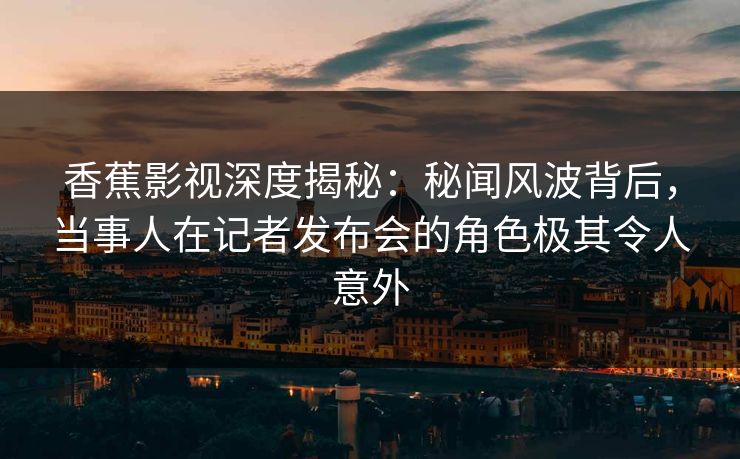 香蕉影视深度揭秘：秘闻风波背后，当事人在记者发布会的角色极其令人意外