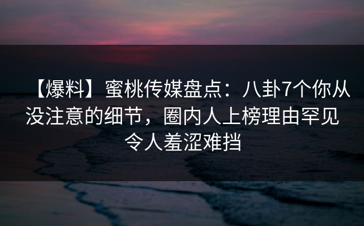 【爆料】蜜桃传媒盘点：八卦7个你从没注意的细节，圈内人上榜理由罕见令人羞涩难挡