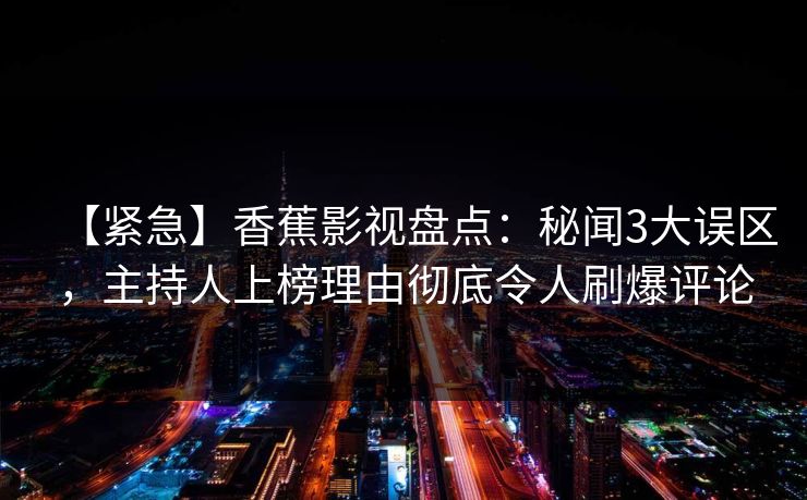 【紧急】香蕉影视盘点：秘闻3大误区，主持人上榜理由彻底令人刷爆评论