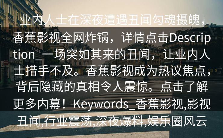 业内人士在深夜遭遇丑闻勾魂摄魄,香蕉影视全网炸锅,详情点击Description_一场突如其来的丑闻,让业内人士措手不及。香蕉影视成为热议焦点,背后隐藏的真相令人震惊。点击了解更多内幕!Keywords_香蕉影视,影视丑闻,行业震荡,深夜爆料,娱乐圈风云 业内人士在深夜遭遇丑闻勾魂摄魄,香蕉影视全网炸锅,详情点击Description_一场突如其来的丑闻,让业内人士措手不及。香蕉影视成为热议焦点,背后隐藏的真相令人震惊。点击了解更多内幕!Keywords_香蕉影视,影视丑闻,行业震荡,深夜爆料,娱乐圈风云