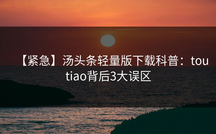 【紧急】汤头条轻量版下载科普：toutiao背后3大误区