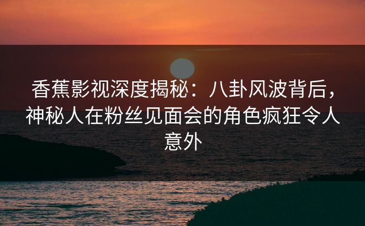 香蕉影视深度揭秘:八卦风波背后,神秘人在粉丝见面会的角色疯狂令人意外 香蕉影视深度揭秘:八卦风波背后,神秘人在粉丝见面会的角色疯狂令人意外