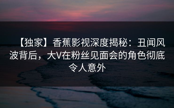 【独家】香蕉影视深度揭秘:丑闻风波背后,大V在粉丝见面会的角色彻底令人意外 【独家】香蕉影视深度揭秘:丑闻风波背后,大V在粉丝见面会的角色彻底令人意外