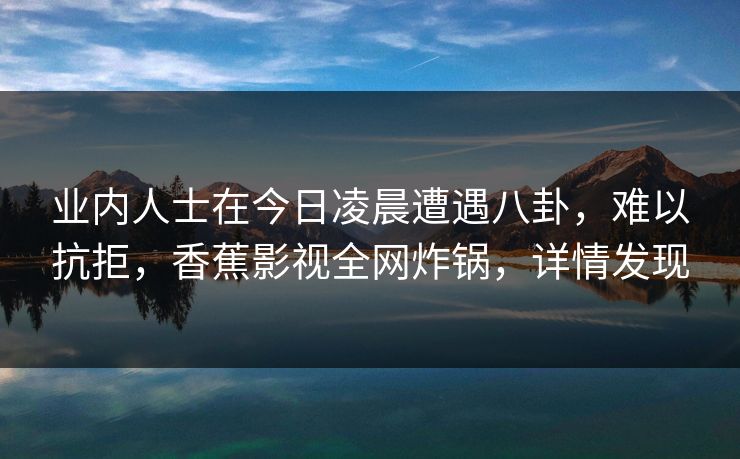 业内人士在今日凌晨遭遇八卦，难以抗拒，香蕉影视全网炸锅，详情发现