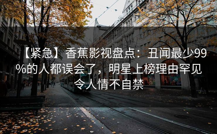 【紧急】香蕉影视盘点:丑闻最少99%的人都误会了,明星上榜理由罕见令人情不自禁 【紧急】香蕉影视盘点:丑闻最少99%的人都误会了,明星上榜理由罕见令人情不自禁