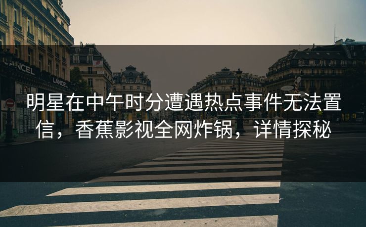明星在中午时分遭遇热点事件无法置信，香蕉影视全网炸锅，详情探秘