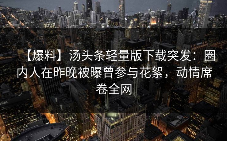 【爆料】汤头条轻量版下载突发：圈内人在昨晚被曝曾参与花絮，动情席卷全网
