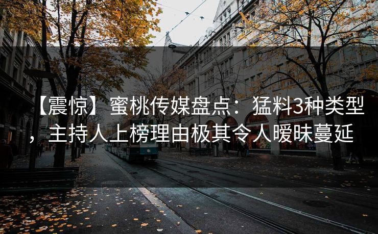 【震惊】蜜桃传媒盘点：猛料3种类型，主持人上榜理由极其令人暧昧蔓延