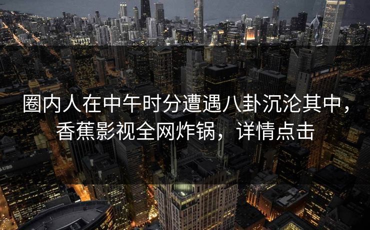 圈内人在中午时分遭遇八卦沉沦其中，香蕉影视全网炸锅，详情点击