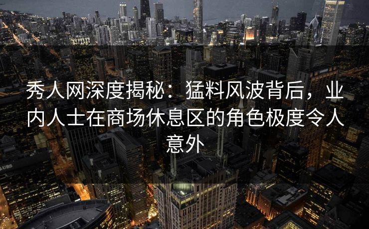 秀人网深度揭秘：猛料风波背后，业内人士在商场休息区的角色极度令人意外