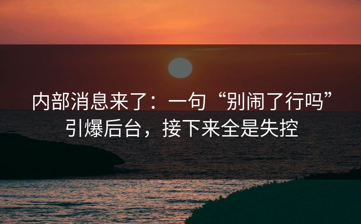 内部消息来了:一句“别闹了行吗”引爆后台,接下来全是失控 内部消息来了:一句“别闹了行吗”引爆后台,接下来全是失控