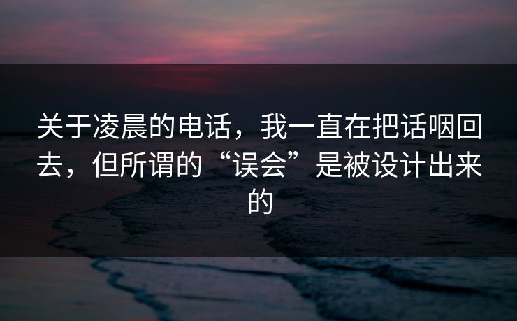 关于凌晨的电话,我一直在把话咽回去,但所谓的“误会”是被设计出来的 关于凌晨的电话,我一直在把话咽回去,但所谓的“误会”是被设计出来的