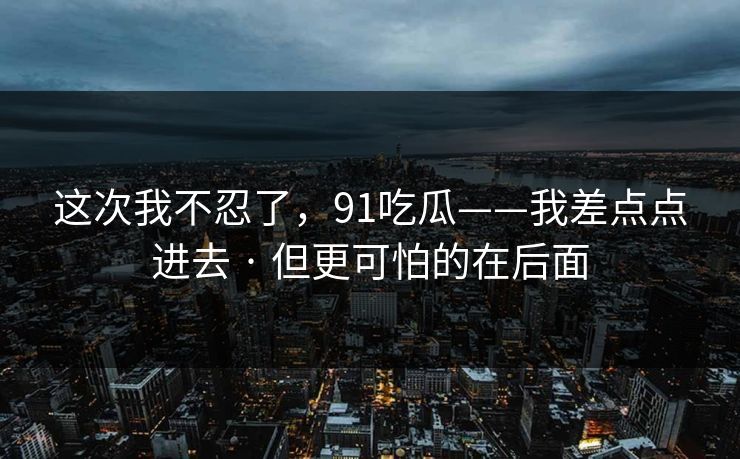 这次我不忍了,91吃瓜——我差点点进去 · 但更可怕的在后面 这次我不忍了,91吃瓜——我差点点进去 · 但更可怕的在后面
