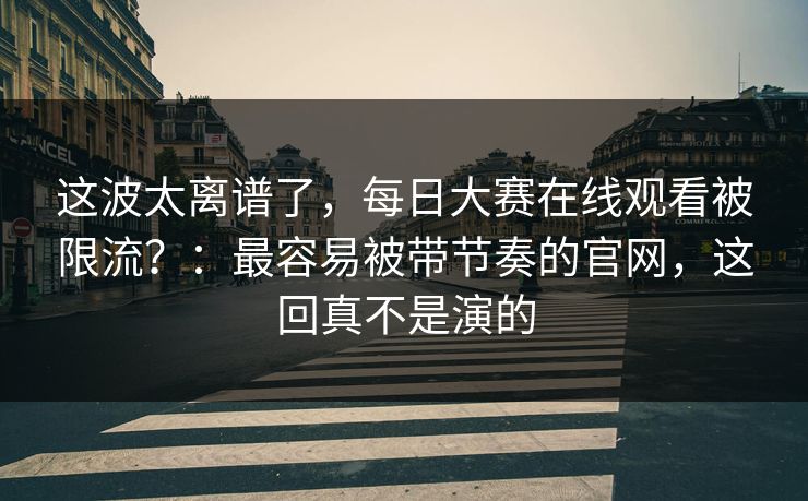 这波太离谱了，每日大赛在线观看被限流？：最容易被带节奏的官网，这回真不是演的