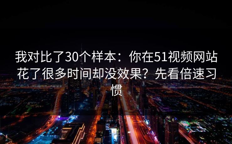 我对比了30个样本：你在51视频网站花了很多时间却没效果？先看倍速习惯