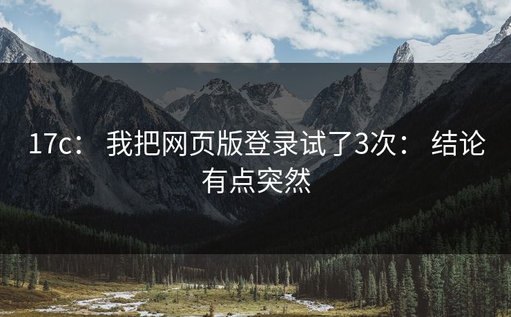 17c: 我把网页版登录试了3次: 结论有点突然 17c: 我把网页版登录试了3次: 结论有点突然