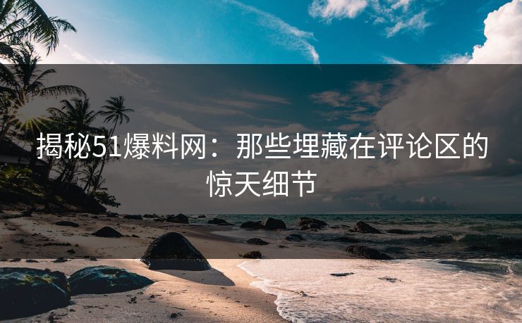 揭秘51爆料网：那些埋藏在评论区的惊天细节