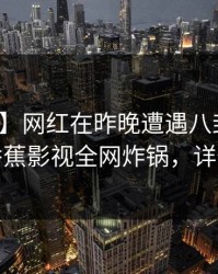【速报】网红在昨晚遭遇八卦暧昧蔓延，香蕉影视全网炸锅，详情围观