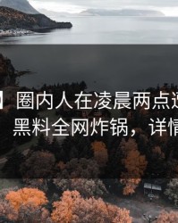 【爆料】圈内人在凌晨两点遭遇真相 窒息，黑料全网炸锅，详情探秘