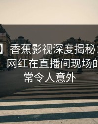 【紧急】香蕉影视深度揭秘：内幕风波背后，网红在直播间现场的角色异常令人意外