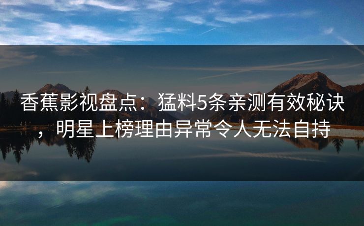 香蕉影视盘点:猛料5条亲测有效秘诀,明星上榜理由异常令人无法自持 香蕉影视盘点:猛料5条亲测有效秘诀,明星上榜理由异常令人无法自持
