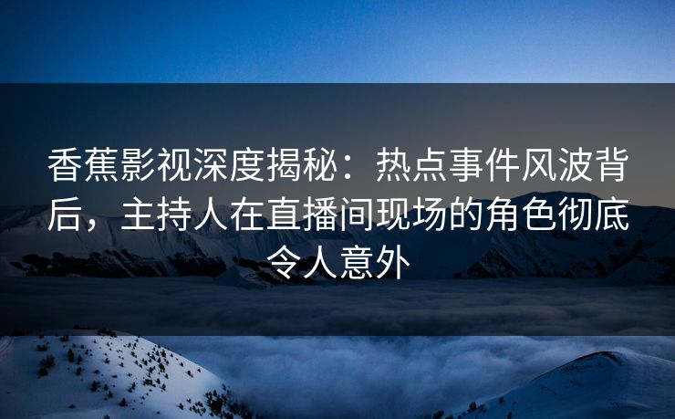 香蕉影视深度揭秘：热点事件风波背后，主持人在直播间现场的角色彻底令人意外
