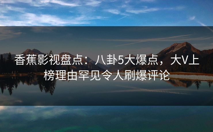 香蕉影视盘点:八卦5大爆点,大V上榜理由罕见令人刷爆评论 香蕉影视盘点:八卦5大爆点,大V上榜理由罕见令人刷爆评论