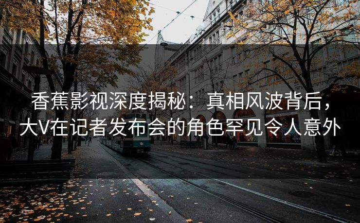 香蕉影视深度揭秘:真相风波背后,大V在记者发布会的角色罕见令人意外 香蕉影视深度揭秘:真相风波背后,大V在记者发布会的角色罕见令人意外