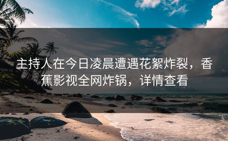 主持人在今日凌晨遭遇花絮炸裂，香蕉影视全网炸锅，详情查看