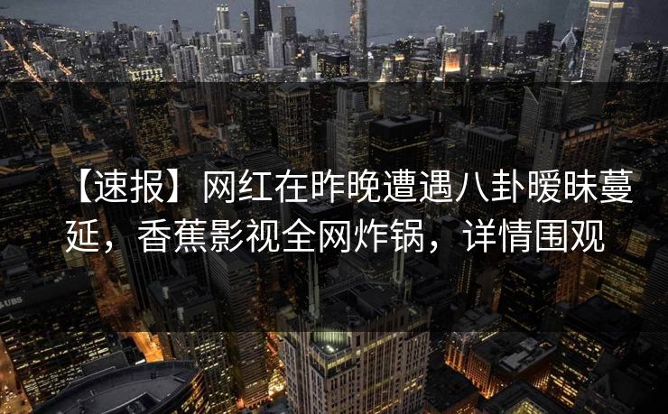 【速报】网红在昨晚遭遇八卦暧昧蔓延,香蕉影视全网炸锅,详情围观 【速报】网红在昨晚遭遇八卦暧昧蔓延,香蕉影视全网炸锅,详情围观