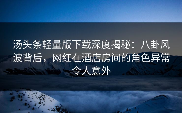 汤头条轻量版下载深度揭秘：八卦风波背后，网红在酒店房间的角色异常令人意外