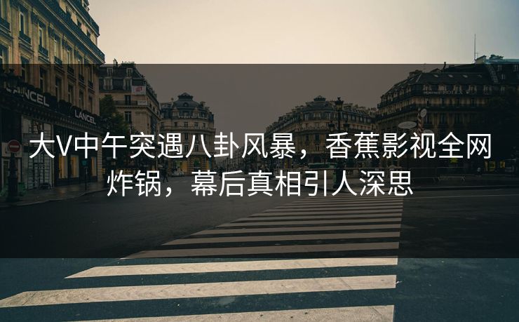 大V中午突遇八卦风暴，香蕉影视全网炸锅，幕后真相引人深思