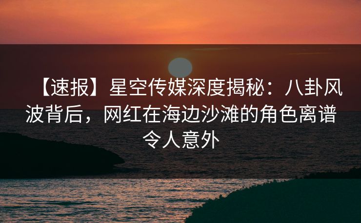 【速报】星空传媒深度揭秘:八卦风波背后,网红在海边沙滩的角色离谱令人意外 【速报】星空传媒深度揭秘:八卦风波背后,网红在海边沙滩的角色离谱令人意外