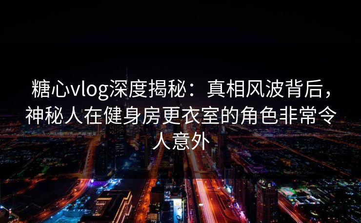 糖心vlog深度揭秘:真相风波背后,神秘人在健身房更衣室的角色非常令人意外 糖心vlog深度揭秘:真相风波背后,神秘人在健身房更衣室的角色非常令人意外