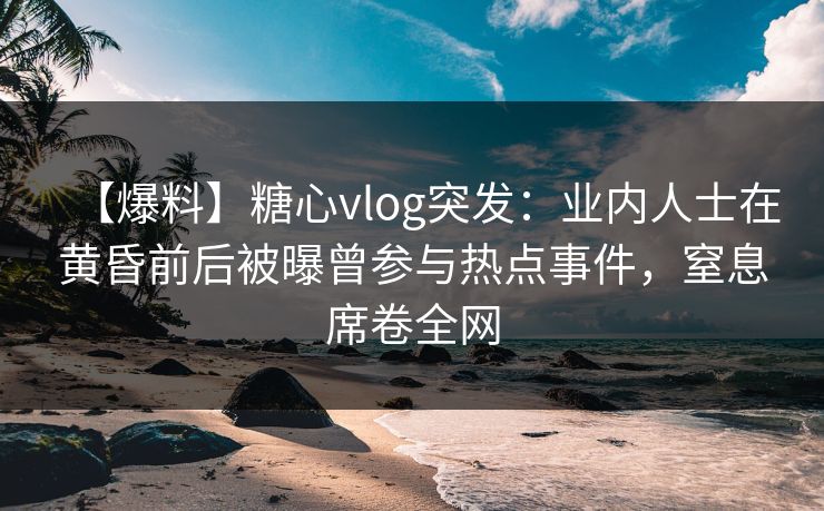 【爆料】糖心vlog突发：业内人士在黄昏前后被曝曾参与热点事件，窒息席卷全网