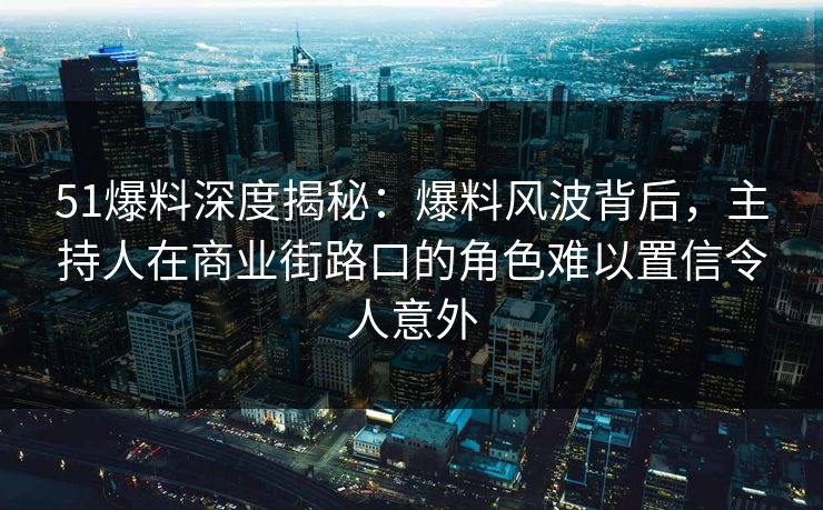 51爆料深度揭秘：爆料风波背后，主持人在商业街路口的角色难以置信令人意外