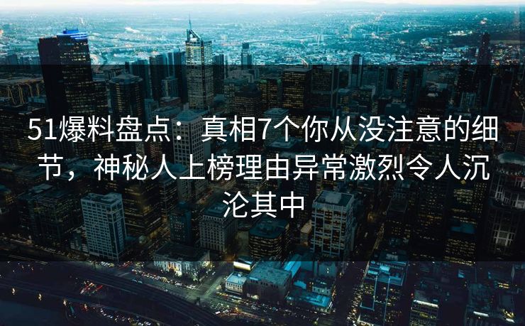 51爆料盘点：真相7个你从没注意的细节，神秘人上榜理由异常激烈令人沉沦其中