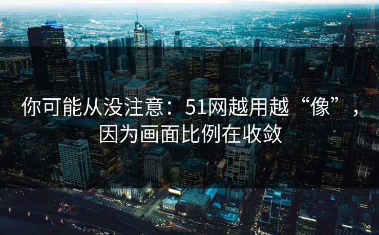 你可能从没注意:51网越用越“像”,因为画面比例在收敛 你可能从没注意:51网越用越“像”,因为画面比例在收敛