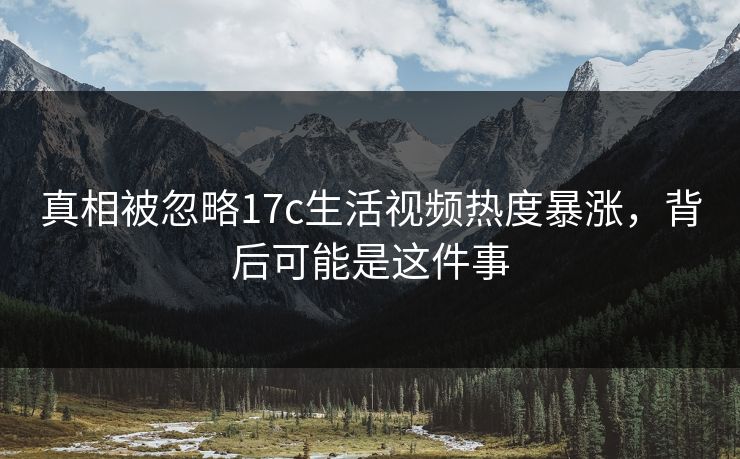 真相被忽略17c生活视频热度暴涨,背后可能是这件事 真相被忽略17c生活视频热度暴涨,背后可能是这件事